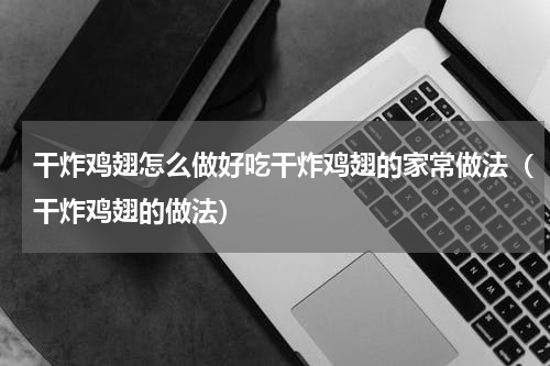 干炸鸡翅怎么做好吃干炸鸡翅的家常做法（干炸鸡翅的做法）