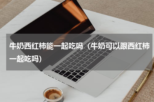牛奶西红柿能一起吃吗（牛奶可以跟西红柿一起吃吗）