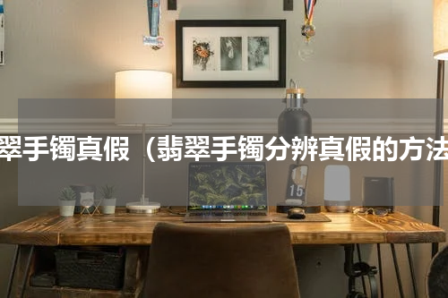 翡翠手镯真假（翡翠手镯分辨真假的方法）
