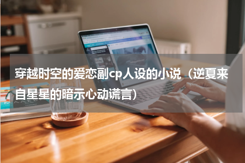 穿越时空的爱恋副cp人设的小说（逆夏来自星星的暗示心动谎言）