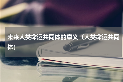 未来人类命运共同体的意义（人类命运共同体）