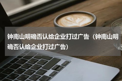 钟南山明确否认给企业打过广告（钟南山明确否认给企业打过广告）