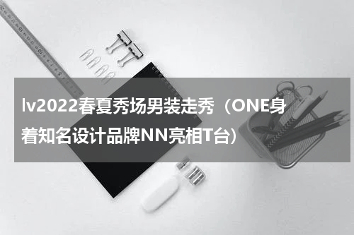 lv2022春夏秀场男装走秀（ONE身着知名设计品牌NN亮相T台）