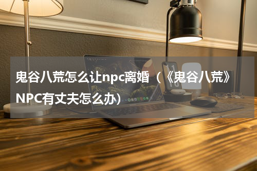 鬼谷八荒怎么让npc离婚（《鬼谷八荒》NPC有丈夫怎么办）