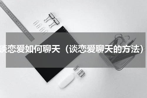 谈恋爱如何聊天（谈恋爱聊天的方法）