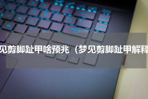 梦见剪脚趾甲啥预兆（梦见剪脚趾甲解释）