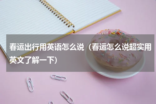 春运出行用英语怎么说（春运怎么说超实用英文了解一下）
