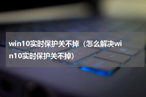 win10实时保护关不掉（怎么解决win10实时保护关不掉）