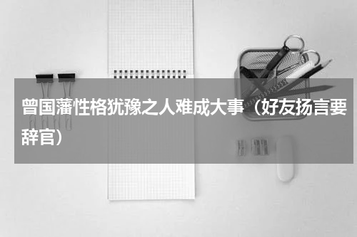 曾国藩性格犹豫之人难成大事（好友扬言要辞官）
