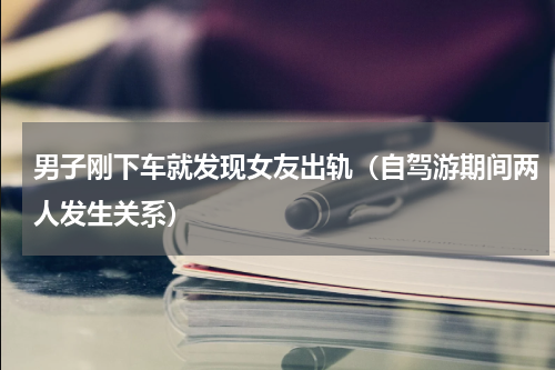 男子刚下车就发现女友出轨（自驾游期间两人发生关系）