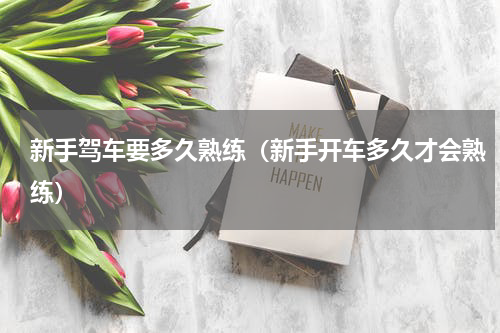 新手驾车要多久熟练（新手开车多久才会熟练）