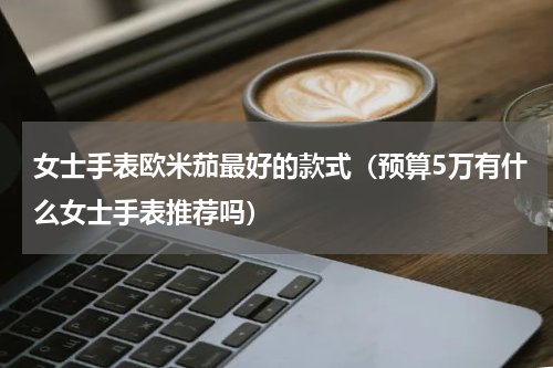 女士手表欧米茄最好的款式（预算5万有什么女士手表推荐吗）