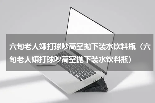 六旬老人嫌打球吵高空抛下装水饮料瓶（六旬老人嫌打球吵高空抛下装水饮料瓶）