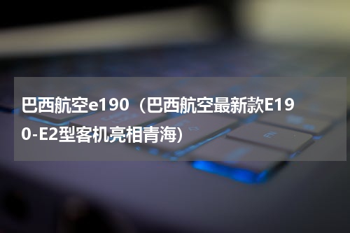 巴西航空e190（巴西航空最新款E190-E2型客机亮相青海）