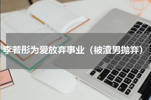 李若彤为爱放弃事业（被渣男抛弃）