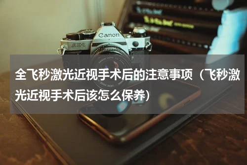 全飞秒激光近视手术后的注意事项（飞秒激光近视手术后该怎么保养）