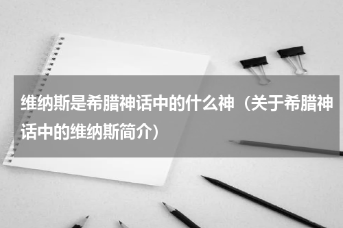 维纳斯是希腊神话中的什么神（关于希腊神话中的维纳斯简介）