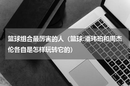 篮球组合最厉害的人（篮球:潘玮珀和周杰伦各自是怎样玩转它的）