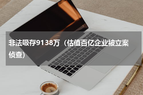 非法吸存9138万（估值百亿企业被立案侦查）