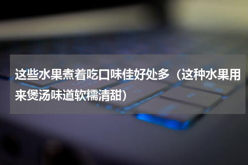 这些水果煮着吃口味佳好处多（这种水果用来煲汤味道软糯清甜）