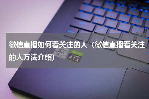 微信直播如何看关注的人（微信直播看关注的人方法介绍）