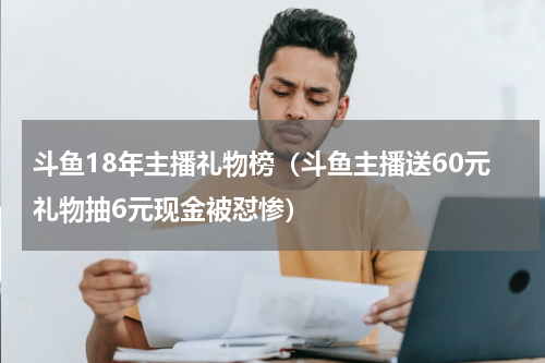 斗鱼18年主播礼物榜（斗鱼主播送60元礼物抽6元现金被怼惨）