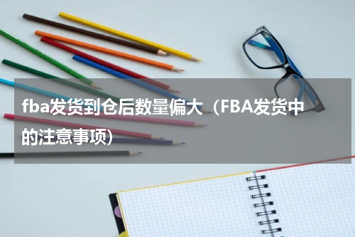 fba发货到仓后数量偏大（FBA发货中的注意事项）