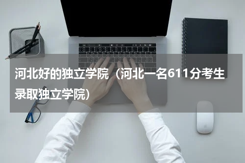 河北好的独立学院（河北一名611分考生录取独立学院）