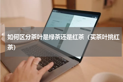 如何区分茶叶是绿茶还是红茶（买茶叶挑红茶）