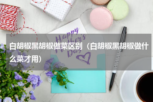 白胡椒黑胡椒做菜区别（白胡椒黑胡椒做什么菜才用）