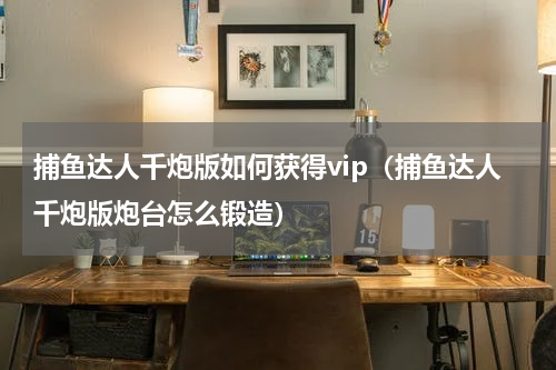 捕鱼达人千炮版如何获得vip（捕鱼达人千炮版炮台怎么锻造）