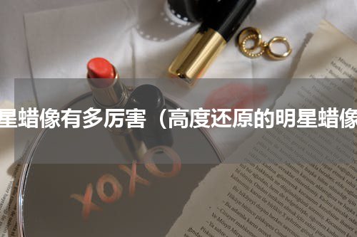 明星蜡像有多厉害（高度还原的明星蜡像）