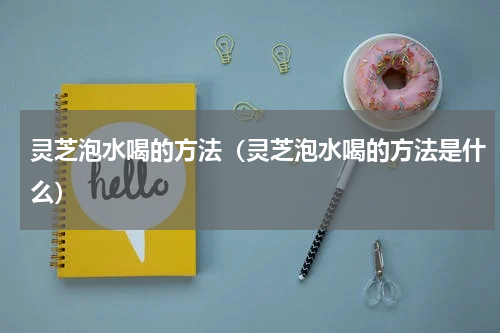 灵芝泡水喝的方法（灵芝泡水喝的方法是什么）
