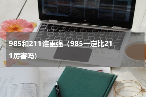 985和211谁更强（985一定比211厉害吗）