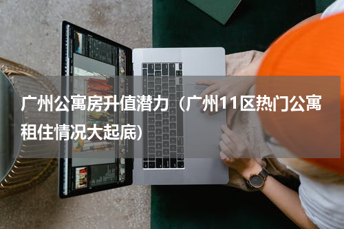 广州公寓房升值潜力（广州11区热门公寓租住情况大起底）