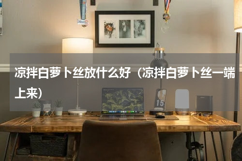 凉拌白萝卜丝放什么好（凉拌白萝卜丝一端上来）