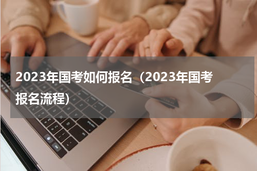 2023年国考如何报名（2023年国考报名流程）
