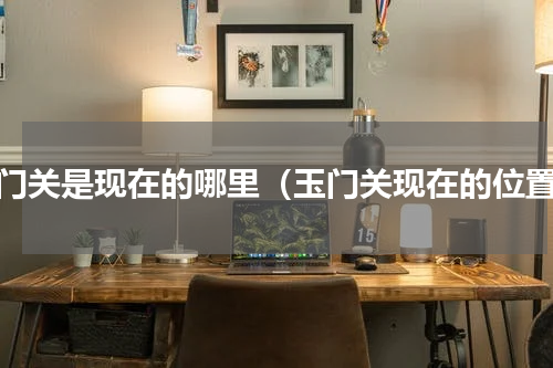 玉门关是现在的哪里（玉门关现在的位置）
