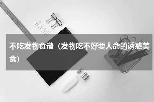 不吃发物食谱（发物吃不好要人命的诱惑美食）