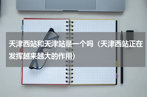 天津西站和天津站是一个吗（天津西站正在发挥越来越大的作用）