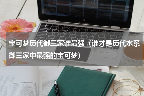 宝可梦历代御三家谁最强（谁才是历代水系御三家中最强的宝可梦）