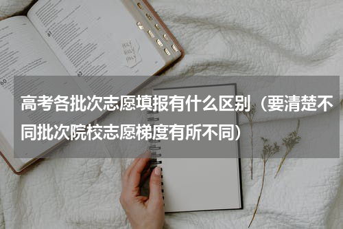 高考各批次志愿填报有什么区别（要清楚不同批次院校志愿梯度有所不同）