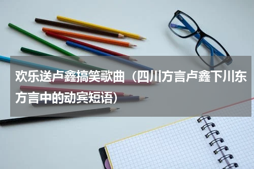 欢乐送卢鑫搞笑歌曲（四川方言卢鑫下川东方言中的动宾短语）