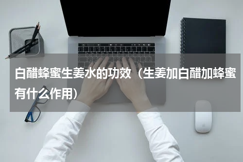 白醋蜂蜜生姜水的功效（生姜加白醋加蜂蜜有什么作用）
