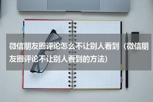 微信朋友圈评论怎么不让别人看到（微信朋友圈评论不让别人看到的方法）