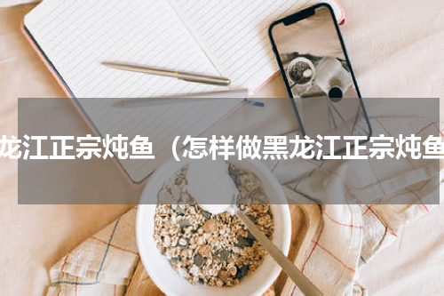 黑龙江正宗炖鱼（怎样做黑龙江正宗炖鱼）