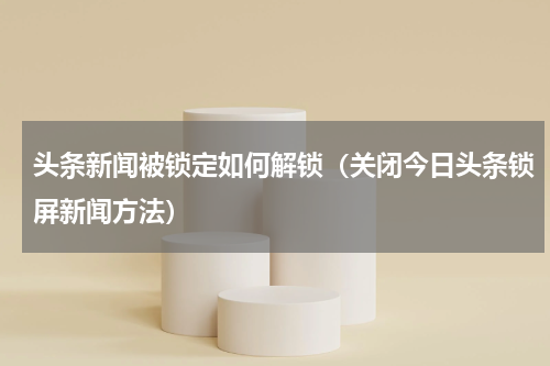 头条新闻被锁定如何解锁（关闭今日头条锁屏新闻方法）