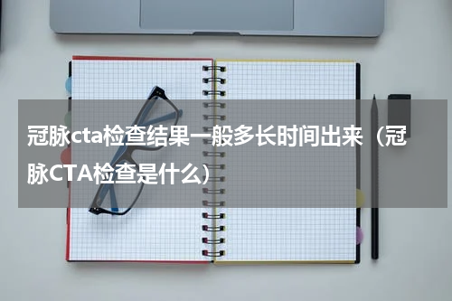 冠脉cta检查结果一般多长时间出来（冠脉CTA检查是什么）