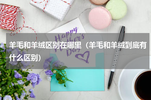 羊毛和羊绒区别在哪里（羊毛和羊绒到底有什么区别）