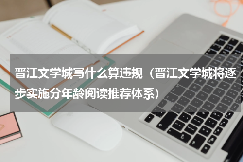 晋江文学城写什么算违规（晋江文学城将逐步实施分年龄阅读推荐体系）